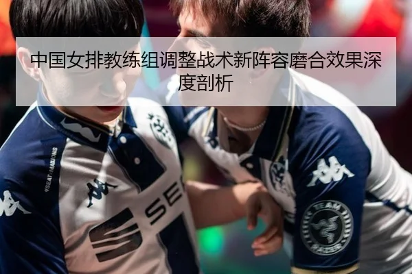 中国女排教练组调整战术新阵容磨合效果深度剖析