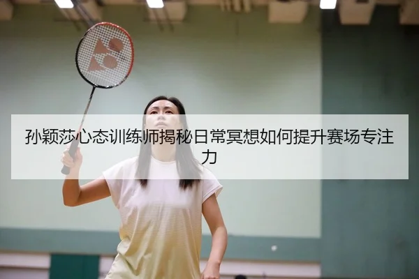 孙颖莎心态训练师揭秘日常冥想如何提升赛场专注力