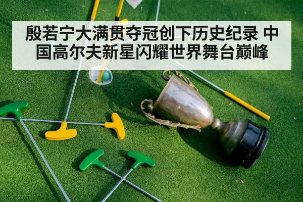 殷若宁大满贯夺冠创下历史纪录 中国高尔夫新星闪耀世界舞台巅峰